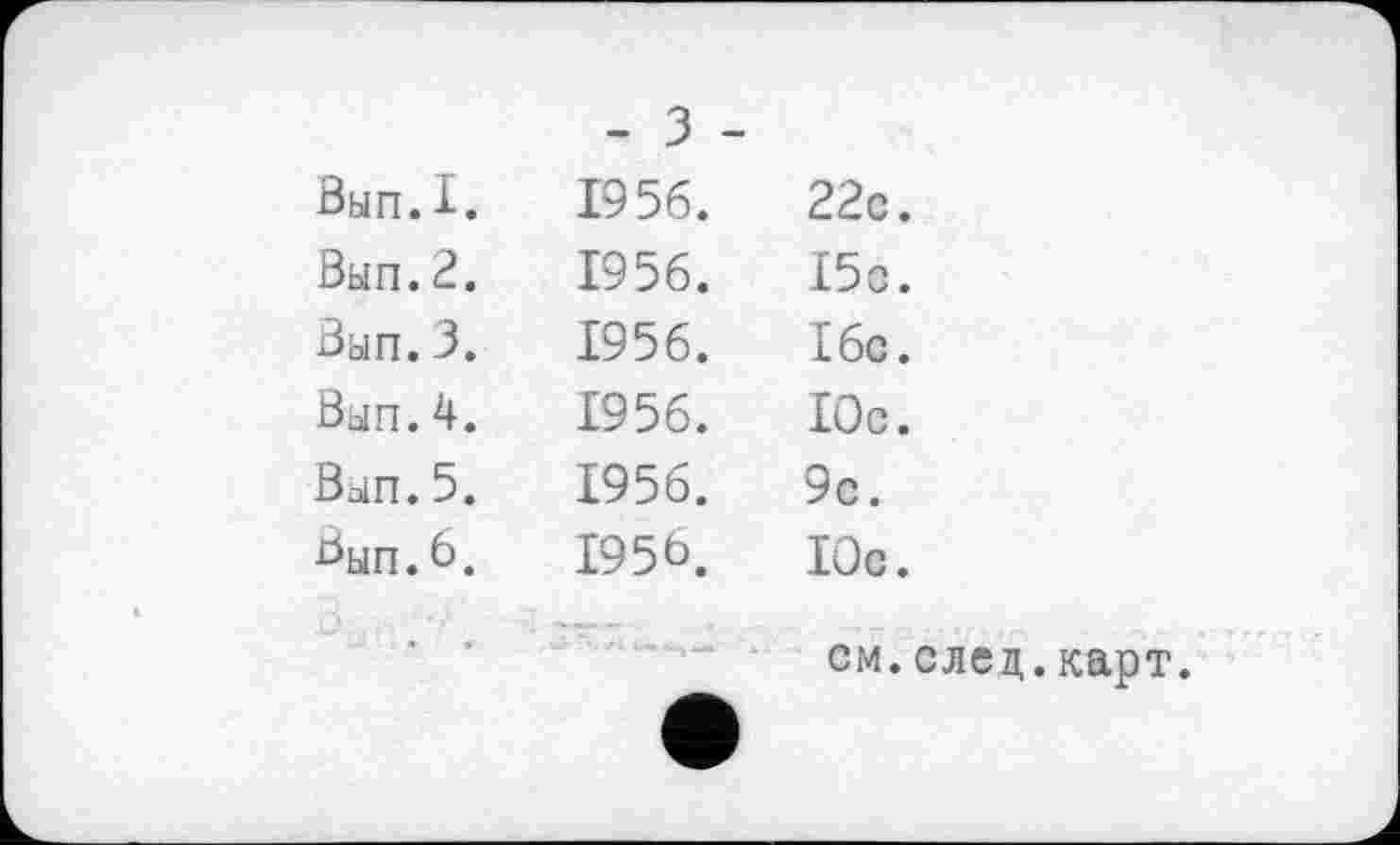 ﻿	- 3 -	
Вып.I.	1956.	22с.
Вып.2.	1956.	15с.
Вып. 3.	1956.	16с.
Вып.4.	1956.	Юс.
Вып.5.	1956.	9с.
Вып.6.	1956.	Юс.
	чЈ Гъ •>». «и»	см.след.карт.